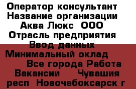 Оператор-консультант › Название организации ­ Аква Люкс, ООО › Отрасль предприятия ­ Ввод данных › Минимальный оклад ­ 30 000 - Все города Работа » Вакансии   . Чувашия респ.,Новочебоксарск г.